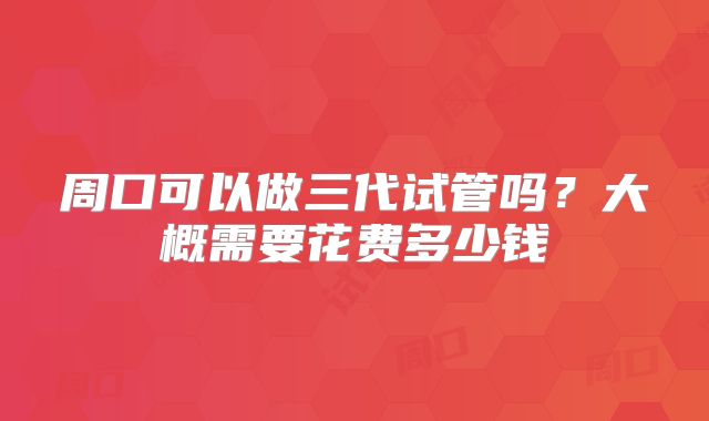周口可以做三代试管吗?大概需要花费多少钱