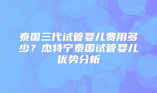 泰国三代试管婴儿费用多少？杰特宁泰国试管婴儿优势分析