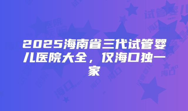 2025海南省三代试管婴儿医院大全，仅海口独一家