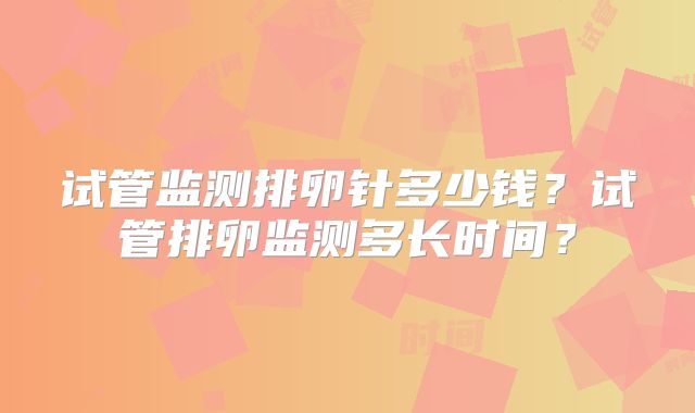 试管监测排卵针多少钱?试管排卵监测多长时间?