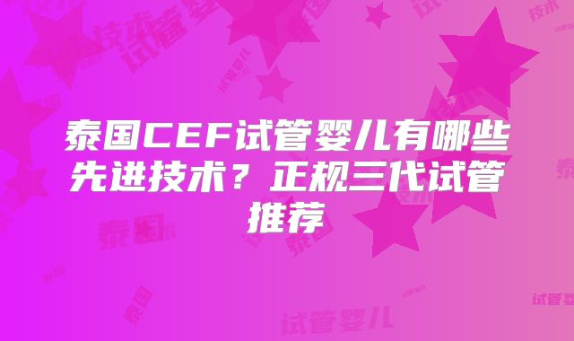 泰国CEF试管婴儿有哪些先进技术？正规三代试管推荐