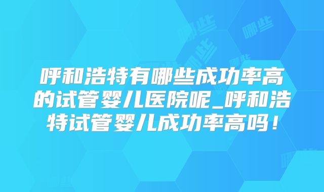 呼和浩特有哪些成功率高的试管婴儿医院呢_呼和浩特试管婴儿成功率高吗！