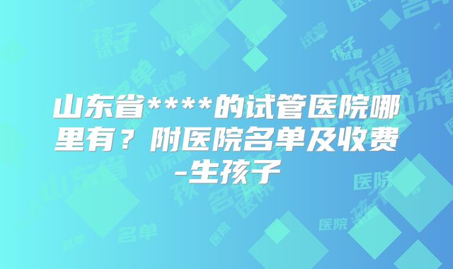 山东省****的试管医院哪里有？附医院名单及收费-生孩子
