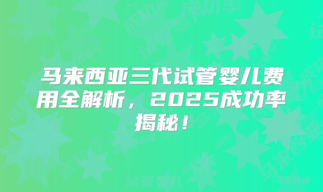 马来西亚三代试管婴儿费用全解析，2025成功率揭秘！