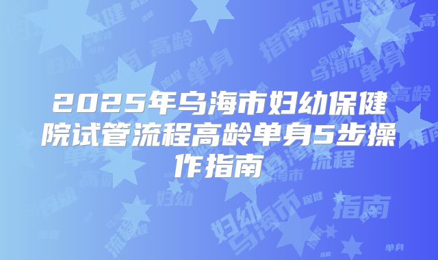 2025年乌海市妇幼保健院试管流程高龄单身5步操作指南