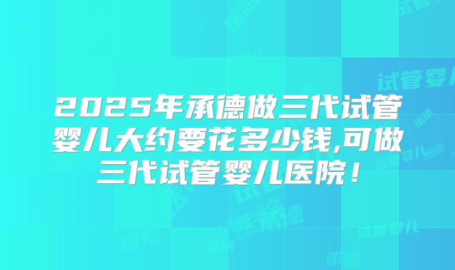2025年承德做三代试管婴儿大约要花多少钱,可做三代试管婴儿医院！