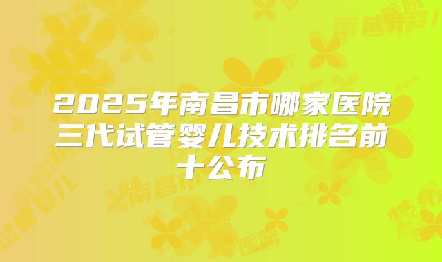 2025年南昌市哪家医院三代试管婴儿技术排名前十公布