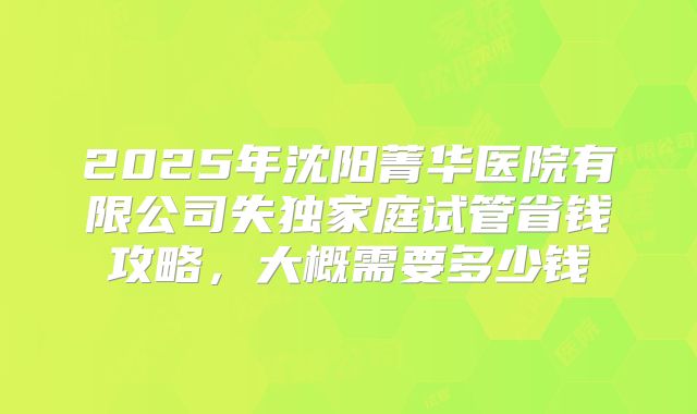 2025年沈阳菁华医院有限公司失独家庭试管省钱攻略，大概需要多少钱