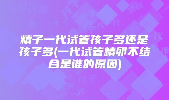 精子一代试管孩子多还是孩子多(一代试管精卵不结合是谁的原因)