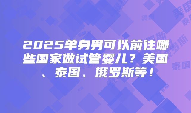 2025单身男可以前往哪些国家做试管婴儿?美国、泰国、俄罗斯等!