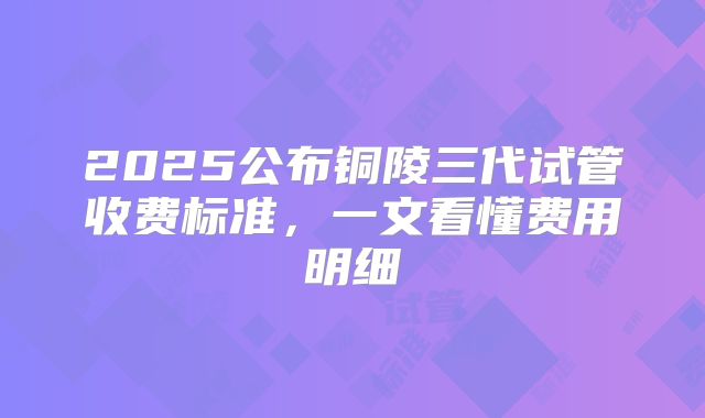 2025公布铜陵三代试管收费标准，一文看懂费用明细