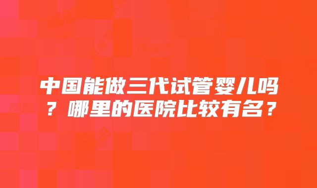 中国能做三代试管婴儿吗？哪里的医院比较有名？