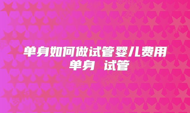单身如何做试管婴儿费用 单身 试管