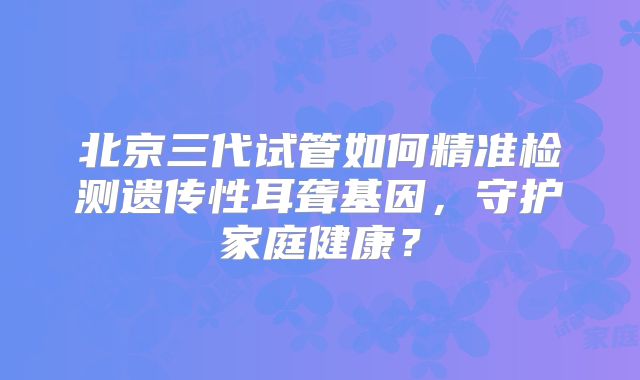 北京三代试管如何精准检测遗传性耳聋基因，守护家庭健康？