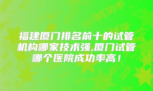 福建厦门排名前十的试管机构哪家技术强,厦门试管哪个医院成功率高！