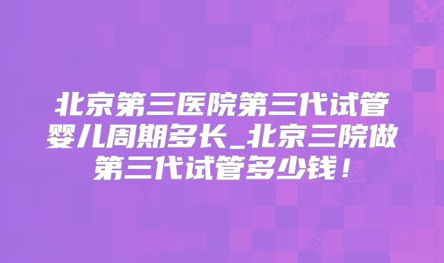 北京第三医院第三代试管婴儿周期多长_北京三院做第三代试管多少钱!