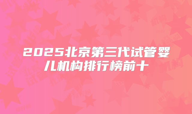 2025北京第三代试管婴儿机构排行榜前十
