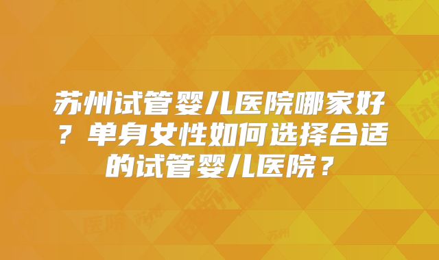 苏州试管婴儿医院哪家好？单身女性如何选择合适的试管婴儿医院？