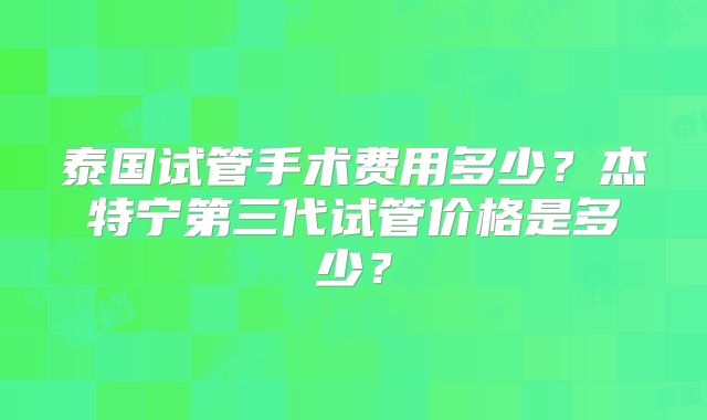 泰国试管手术费用多少？杰特宁第三代试管价格是多少？