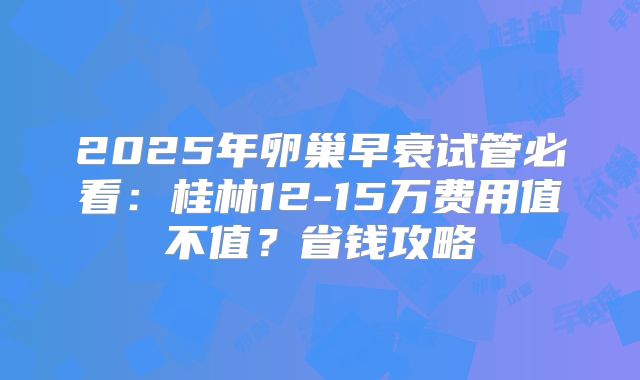 2025年卵巢早衰试管必看：桂林12-15万费用值不值？省钱攻略