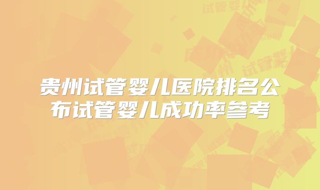 贵州试管婴儿医院排名公布试管婴儿成功率参考