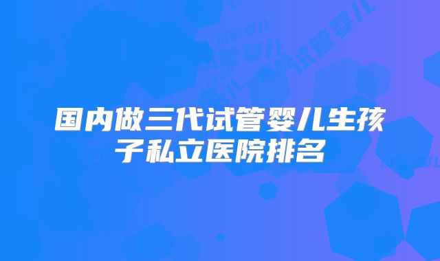 国内做三代试管婴儿生孩子私立医院排名