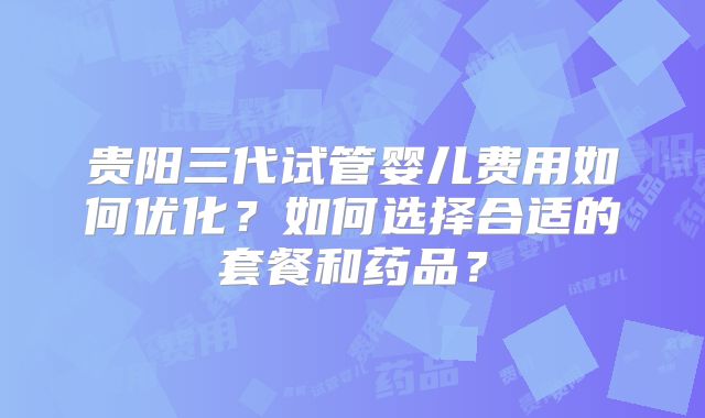 贵阳三代试管婴儿费用如何优化？如何选择合适的套餐和药品？