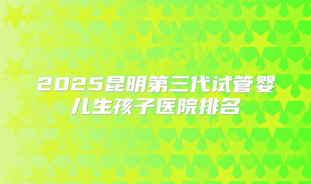 2025昆明第三代试管婴儿生孩子医院排名