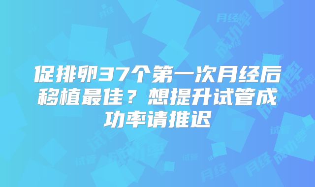促排卵37个第一次月经后移植最佳？想提升试管成功率请推迟