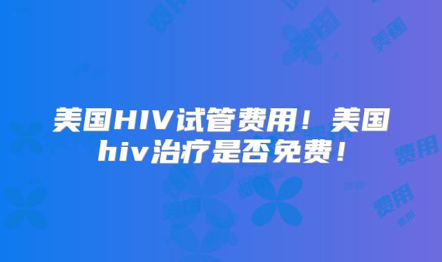 美国HIV试管费用！美国hiv治疗是否免费！