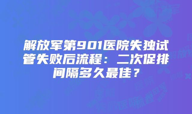 解放军第901医院失独试管失败后流程：二次促排间隔多久最佳？