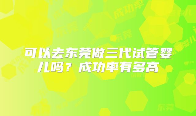 可以去东莞做三代试管婴儿吗？成功率有多高