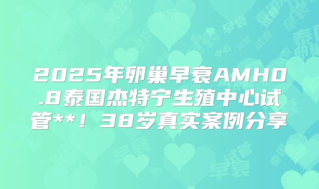 2025年卵巢早衰AMH0.8泰国杰特宁生殖中心试管**！38岁真实案例分享