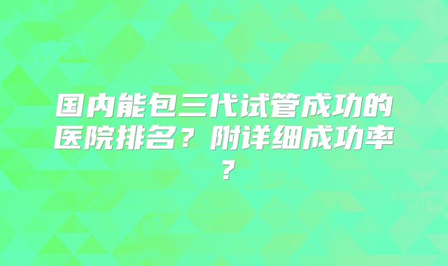 国内能包三代试管成功的医院排名?附详细成功率?