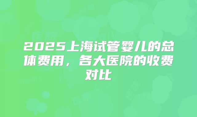 2025上海试管婴儿的总体费用，各大医院的收费对比