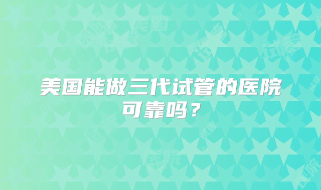 美国能做三代试管的医院可靠吗？