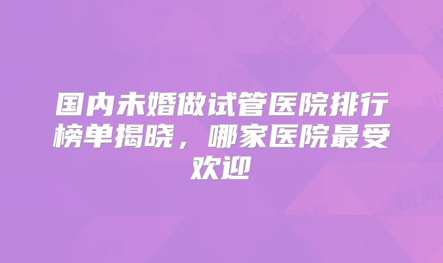 国内未婚做试管医院排行榜单揭晓，哪家医院最受欢迎