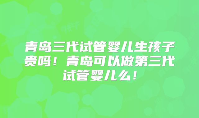 青岛三代试管婴儿生孩子贵吗!青岛可以做第三代试管婴儿么!