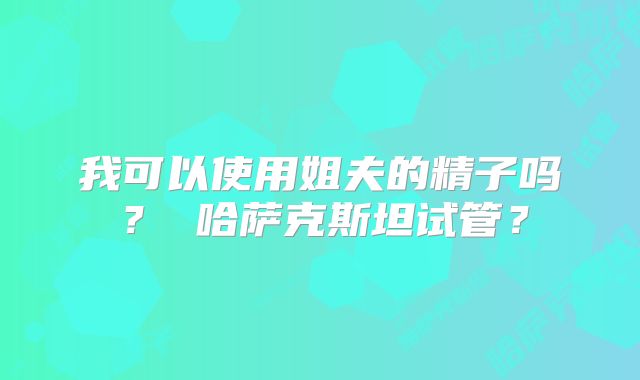 我可以使用姐夫的精子吗？ 哈萨克斯坦试管？