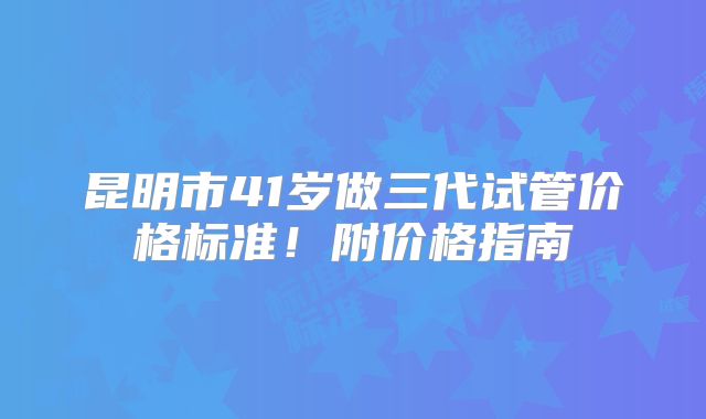昆明市41岁做三代试管价格标准！附价格指南