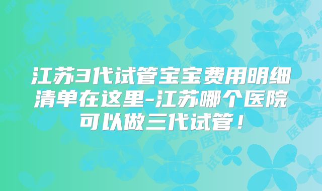 江苏3代试管宝宝费用明细清单在这里-江苏哪个医院可以做三代试管！