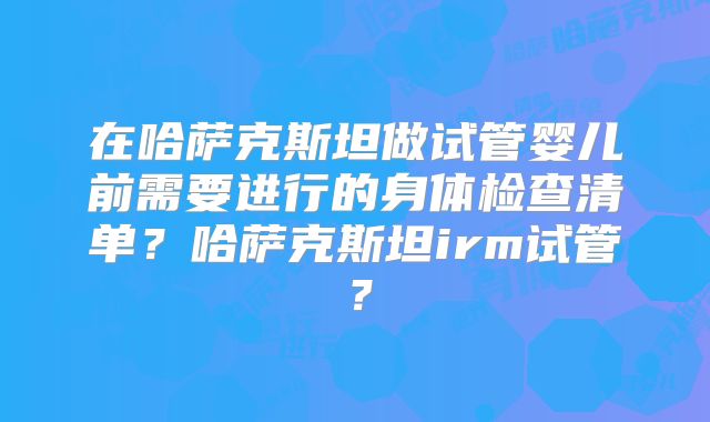 在哈萨克斯坦做试管婴儿前需要进行的身体检查清单?哈萨克斯坦irm试管?