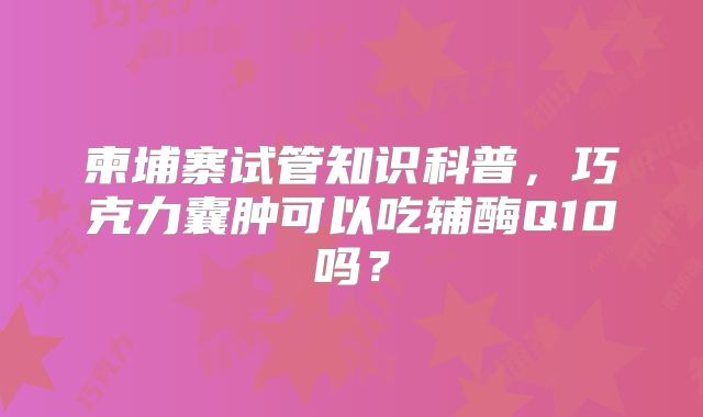 柬埔寨试管知识科普，巧克力囊肿可以吃辅酶Q10吗？