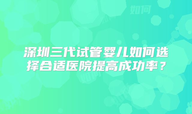 深圳三代试管婴儿如何选择合适医院提高成功率?