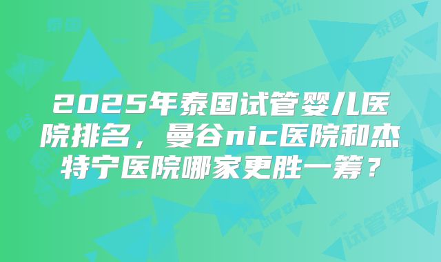 2025年泰国试管婴儿医院排名，曼谷nic医院和杰特宁医院哪家更胜一筹？