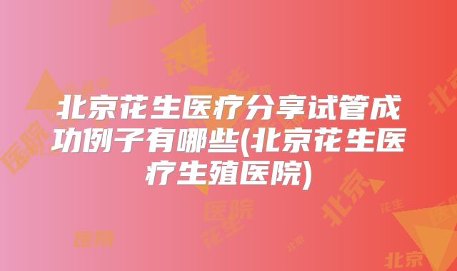 北京花生医疗分享试管成功例子有哪些(北京花生医疗生殖医院)