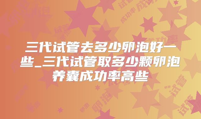 三代试管去多少卵泡好一些_三代试管取多少颗卵泡养囊成功率高些