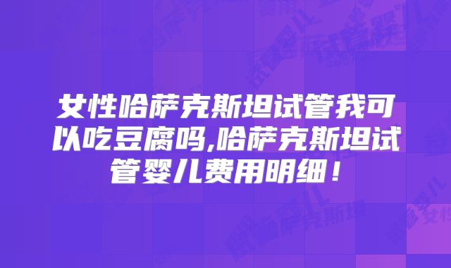 女性哈萨克斯坦试管我可以吃豆腐吗,哈萨克斯坦试管婴儿费用明细!