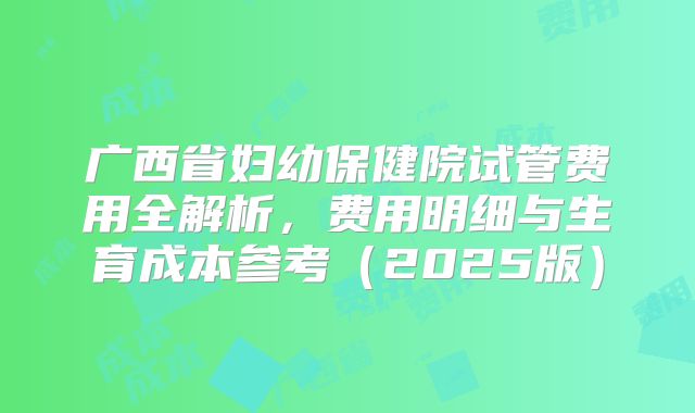 广西省妇幼保健院试管费用全解析，费用明细与生育成本参考（2025版）