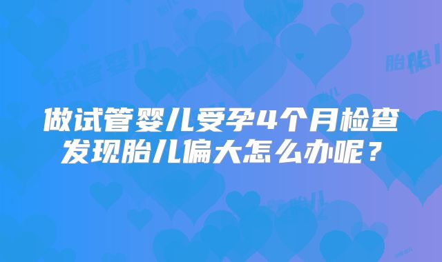 做试管婴儿受孕4个月检查发现胎儿偏大怎么办呢？